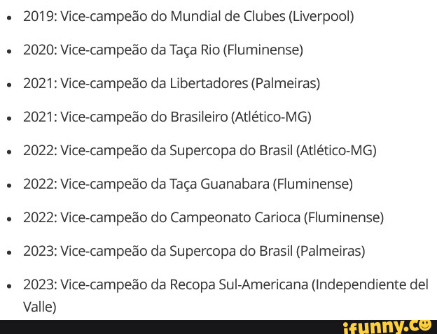 2019: Vice-campeão do Mundial de Clubes (Liverpool) 2020: Vice-campeão da  Taça Rio (Fluminense) 2021: Vice-campeão da Libertadores (Palmeiras) 2021:  Vice-campeão do Brasileiro (Atlético-MG) 2022: Vice-campeão da Supercopa do  Brasil (Atlético-MG) 2022