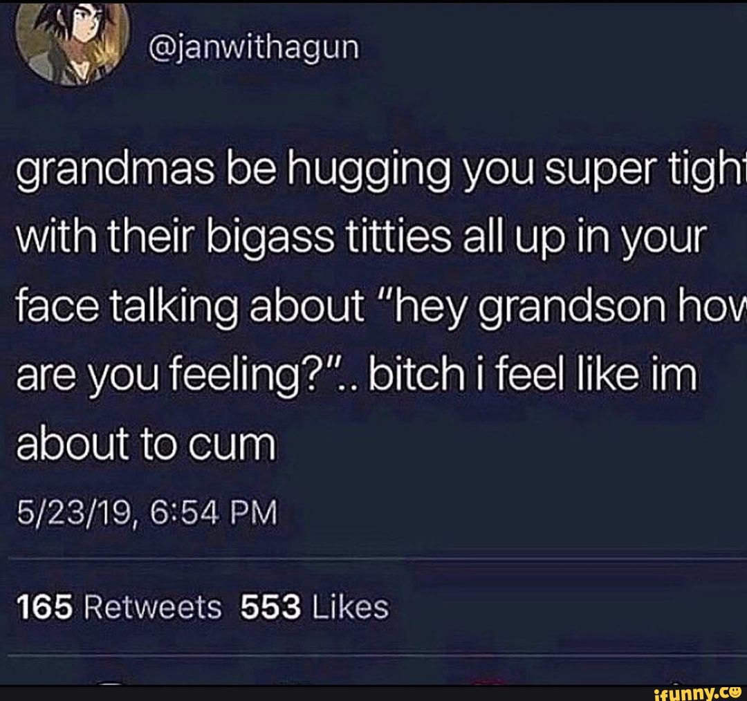 Grandmas be hugging you super tigh with their bigass titties all up in your  face talking