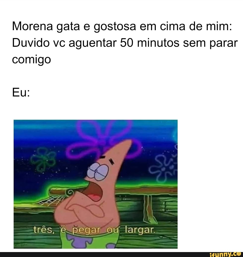 Morena gata e gostosa em cima de mim: Duvido vc aguentar 50 minutos sem  parar comigo Eu: três, e pegar ou largar - iFunny Brazil