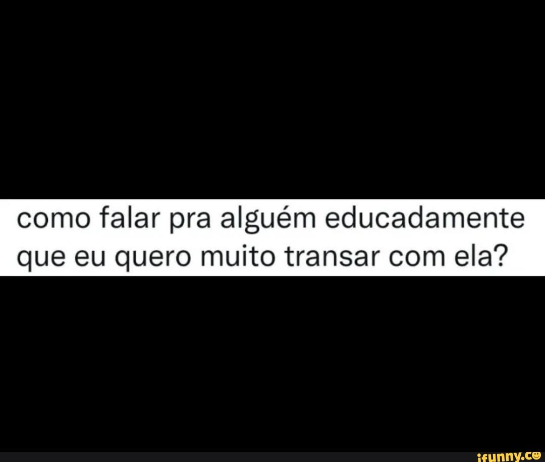 Como falar pra alguém educadamente que eu quero muito transar com ela? -  iFunny Brazil