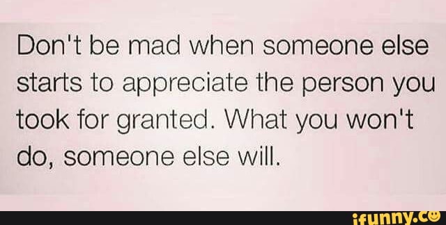 Don't be mad when someone else starts to appreciate the person you took for  granted. What you won't do, someone else will. - iFunny Brazil