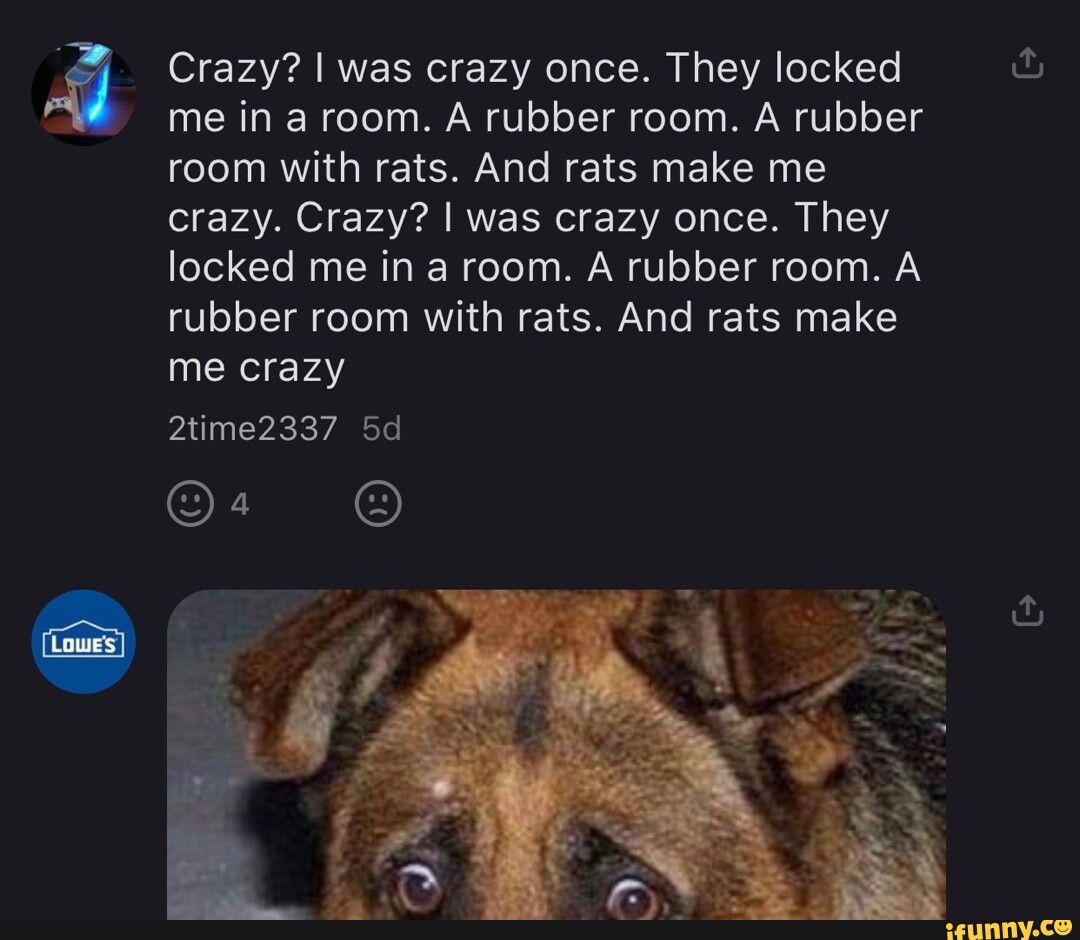Crazy? I was crazy once. The locked me in a room. A rubber room. A