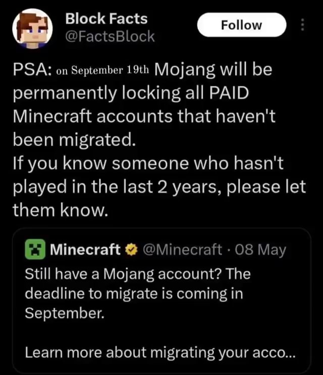 Block Facts Follow @FactsBlock PSA on September 19th Mojang will be  permanently locking all PAID Minecraft accounts that haven't been migrated.  If you know someone who hasn't played in the last 2