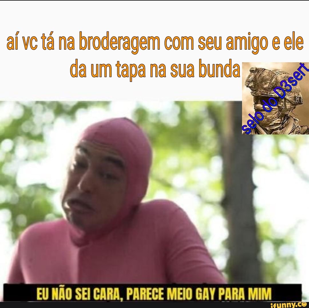 Aí vc tá na broderagem com seu amigo e ele da um tapa na sua bunda ama=8s  EU NAO SEI CARA, PARECE MEIO GAY PARA MIM - iFunny Brazil