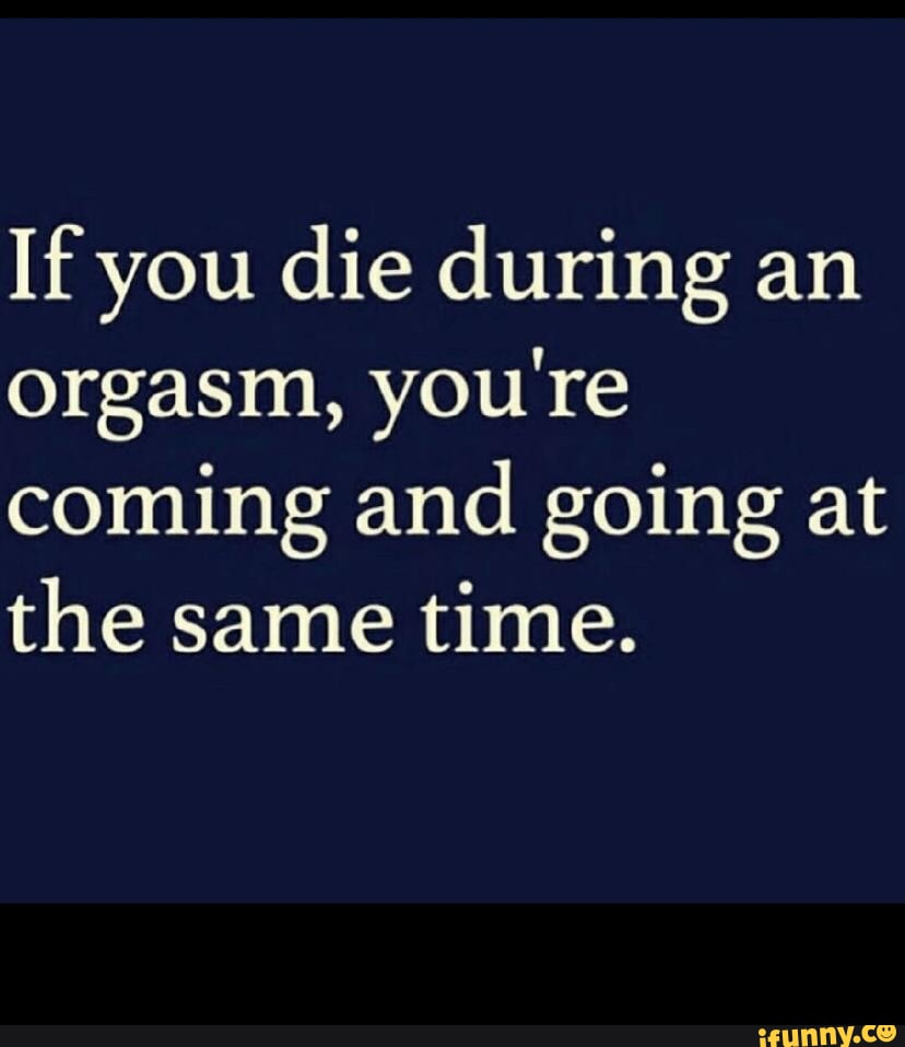 If you die during an orgasm you re coming and going at the same