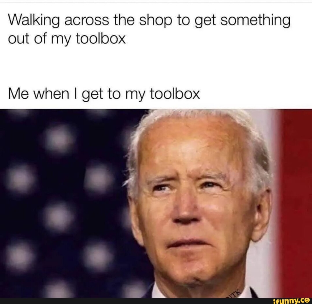 Walking across the shop to get something out of my toolbox Me when I