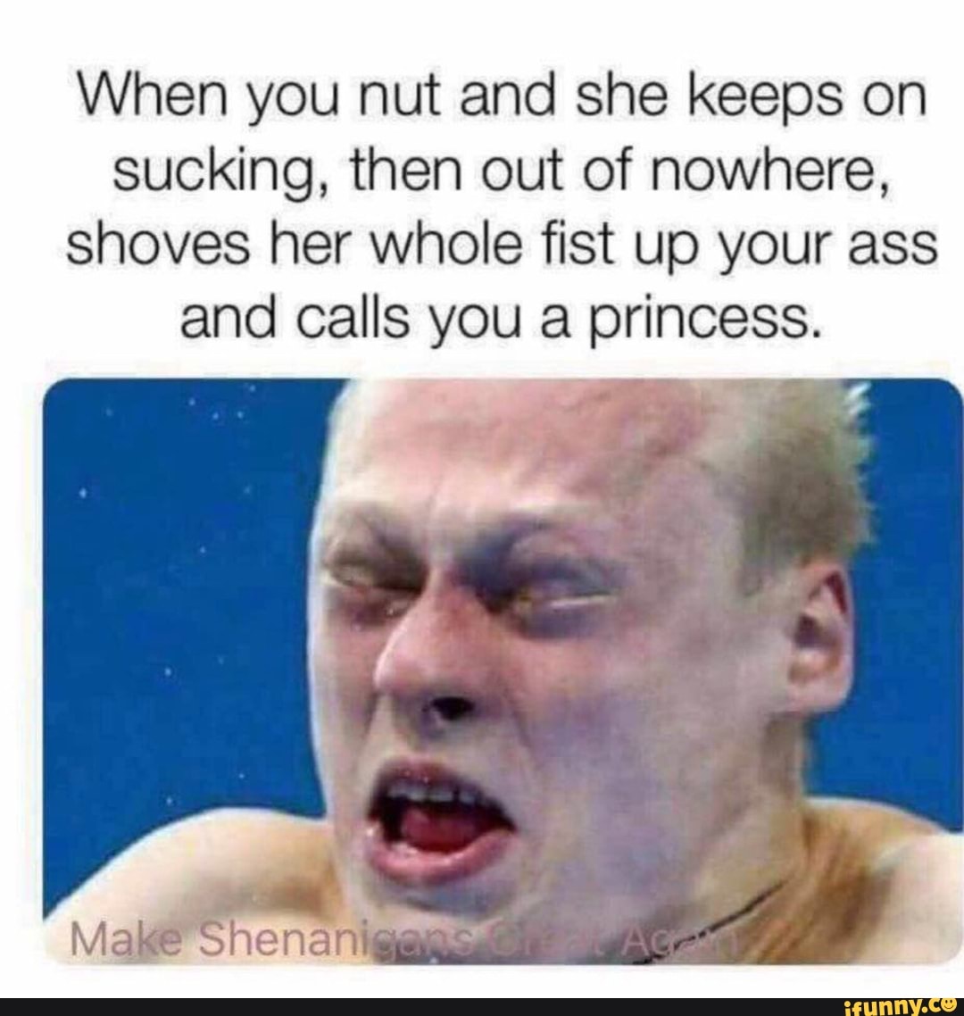 When you nut and she keeps on sucking, then out of nowhere, shoves her  whole fist up your ass and calls you a princess. - iFunny Brazil