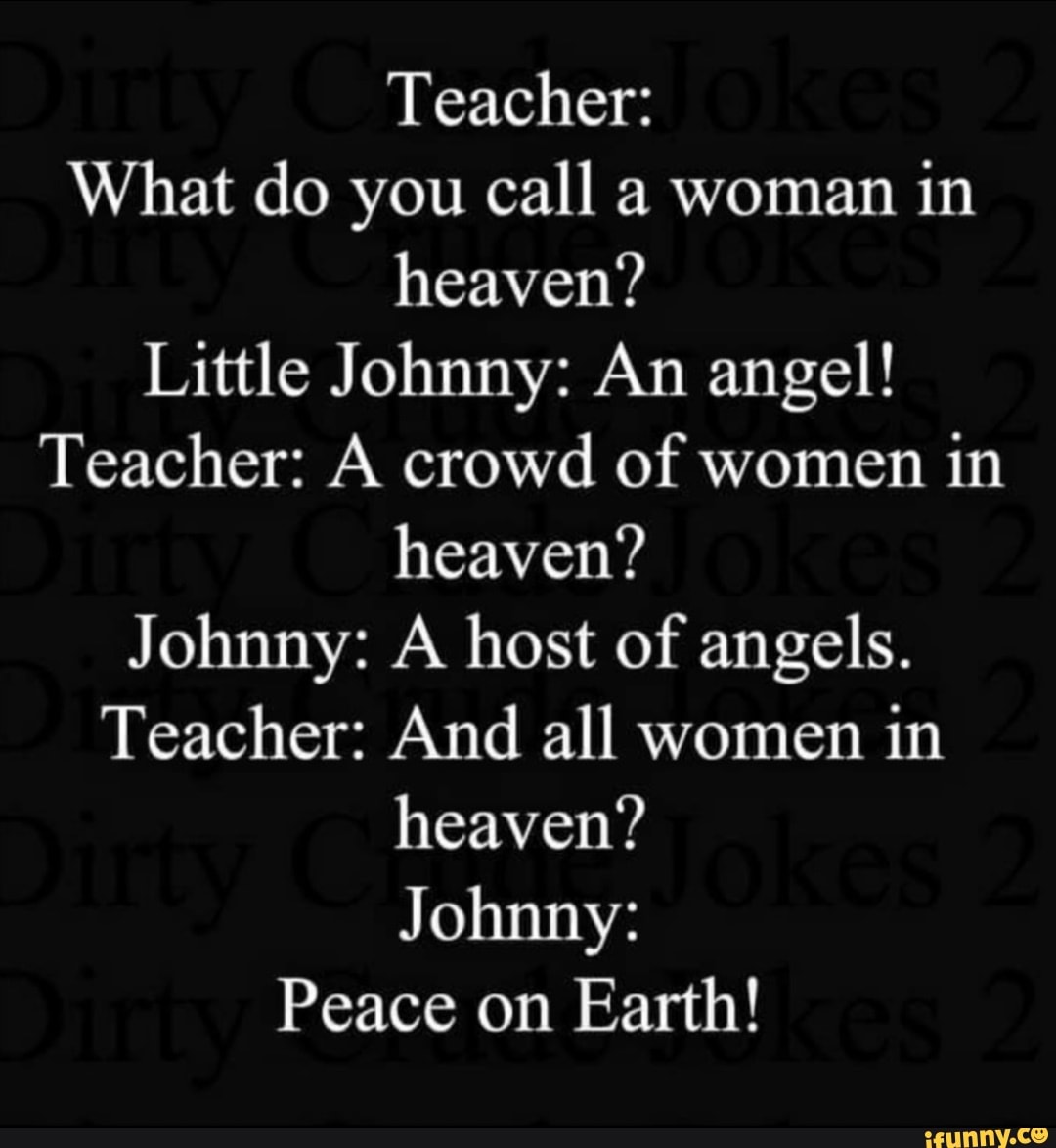 Teacher: What do you call a woman in heaven? Little Johnny: An angel!  Teacher: A crowd