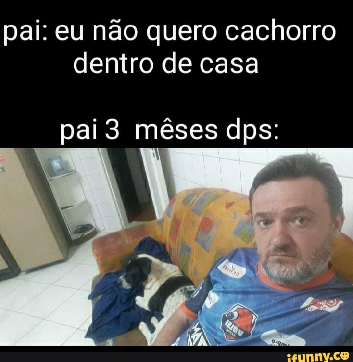 Pai Eu Não Quero Cachorro Dentro De Casa Pai 3 Mêses Dps Ifunny Brazil 