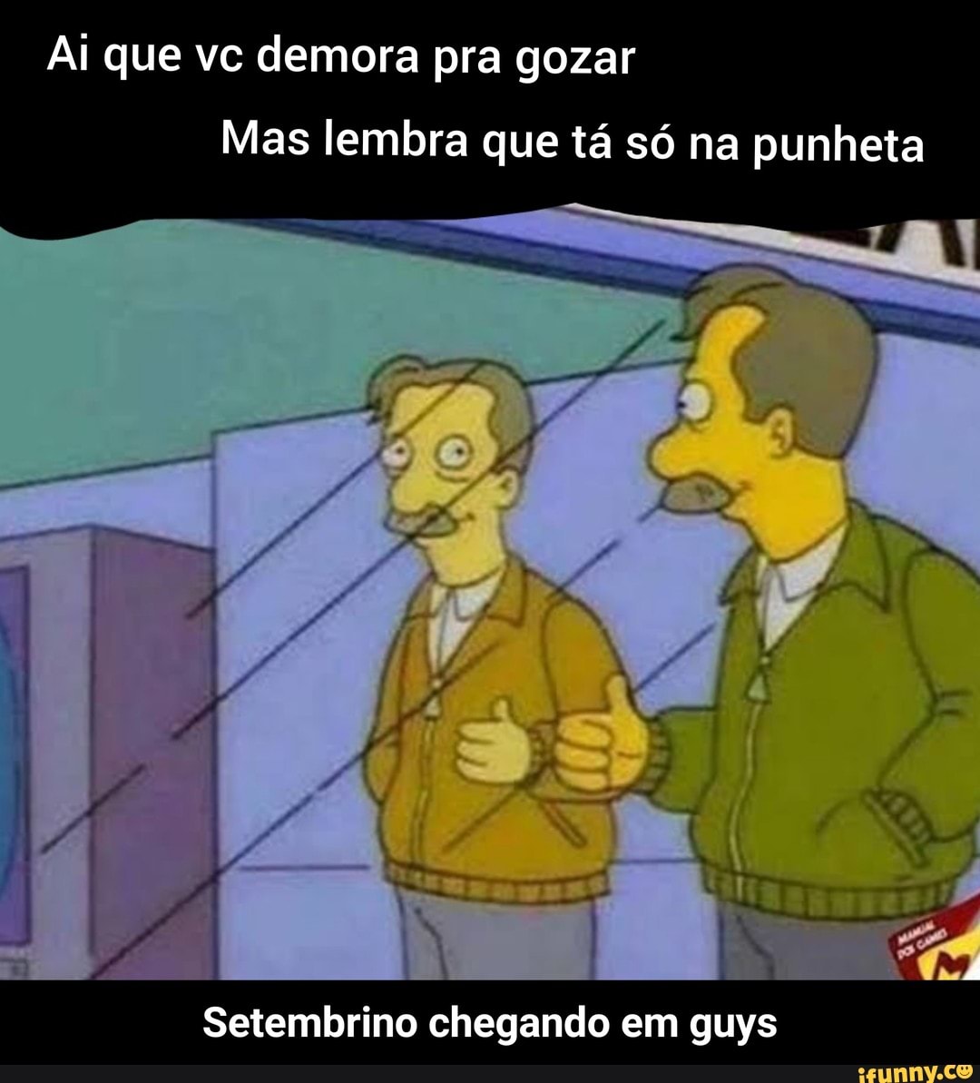 Ai que vc demora pra gozar Mas lembra que tá só na punheta Setembrino  chegando em guys - Setembrino chegando em guys - iFunny Brazil