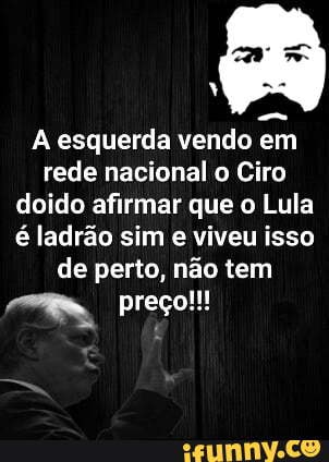 As esquerda vendo em rede nacional o Ciro doido afirmar que o Lula