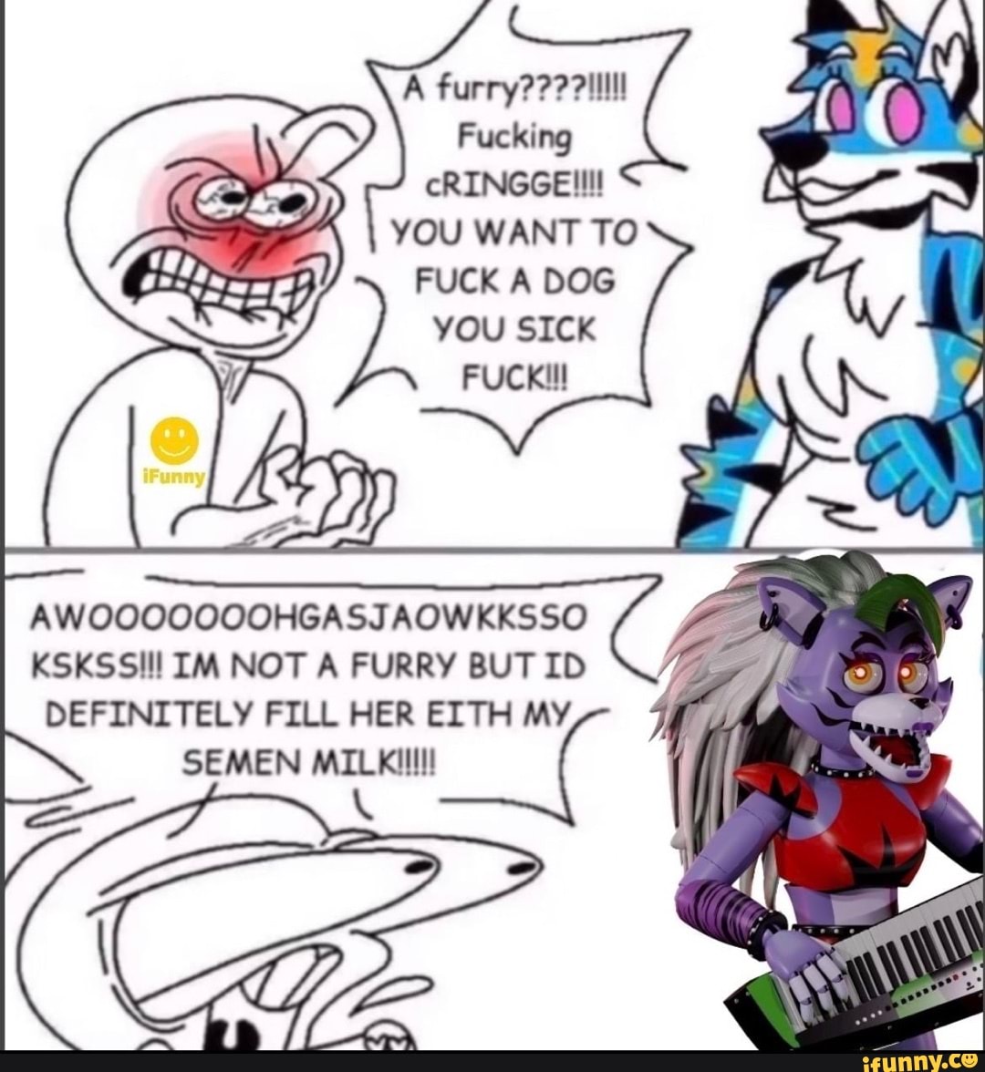 A furry??? ?illlll Fucking cRINGGE!!!! YOU WANT TO FUCK A DOG you SICK FUCK  AWOOQOOOOOHGASJAOWKKSSO KSKSSIl! IM NOT A FURRY BUT ID DEFINITELY FILL HER  EITH MY SEMEN MILKilll - iFunny Brazil