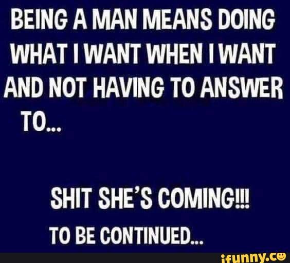 BEING A MAN MEANS DOING WHAT WANT WHEN WANT AND NOT HAVING TO ANSWER TO ...