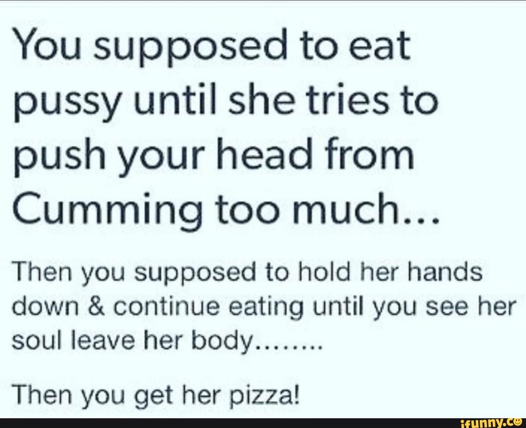 You supposed to eat pussy until she tries to push your head from Cumming  too much...