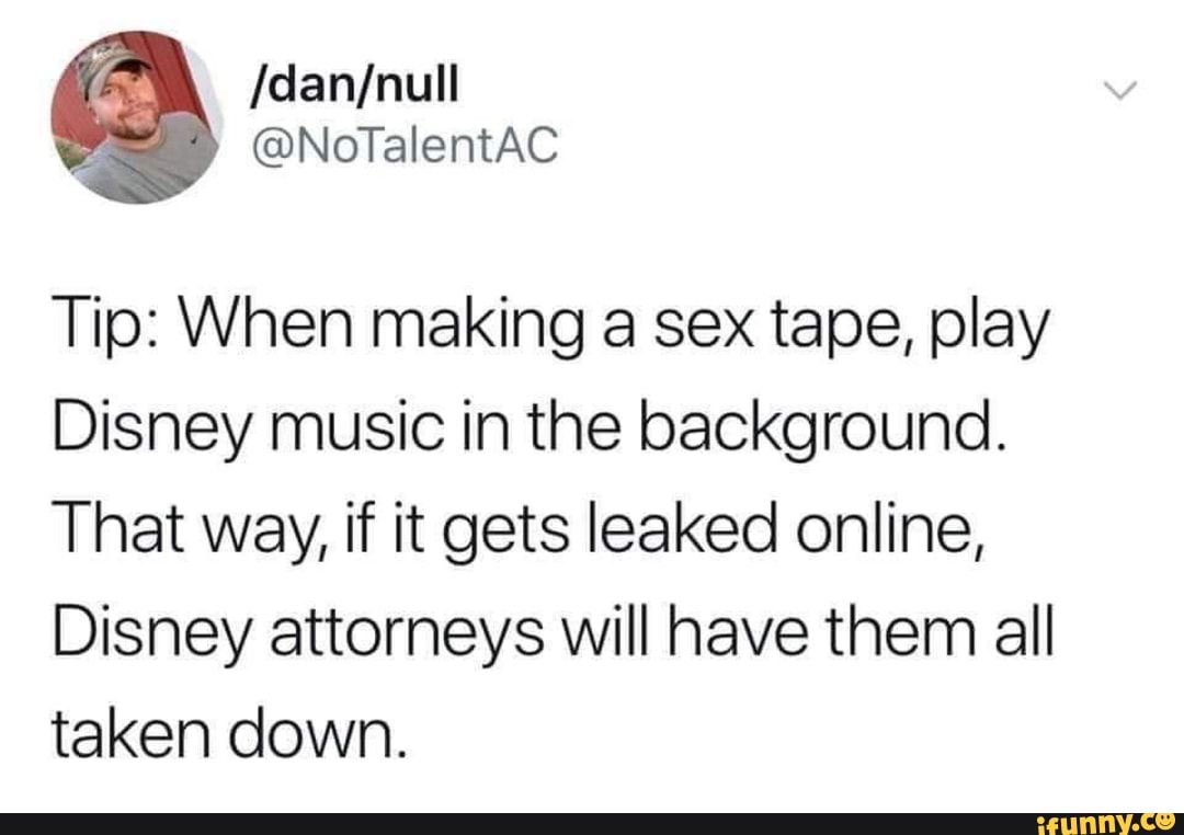 Tip: When making a sex tape, play Disney music in the background. That way,  if it gets leaked online, Disney attorneys will have them all taken down. -  iFunny Brazil