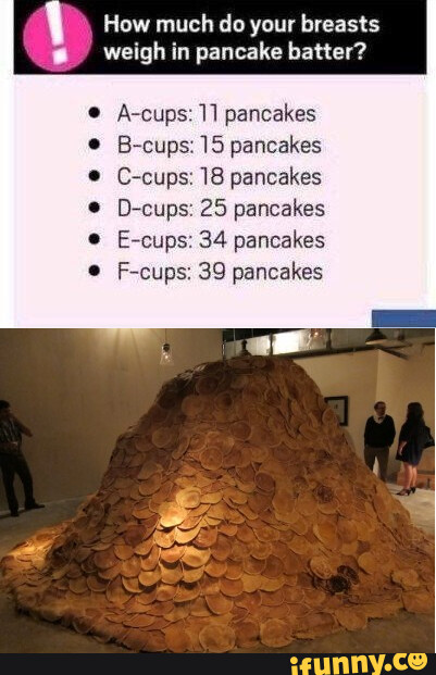 Breast size in pancakes - How much do your breasts weigh in pancake batter?  A-cups: 1] pancakes B-cups: 15 pancakes C-cups: 18 pancakes D-cups: 25  pancakes E-cups: 34 pancakes F-cups: 39 pancakes 