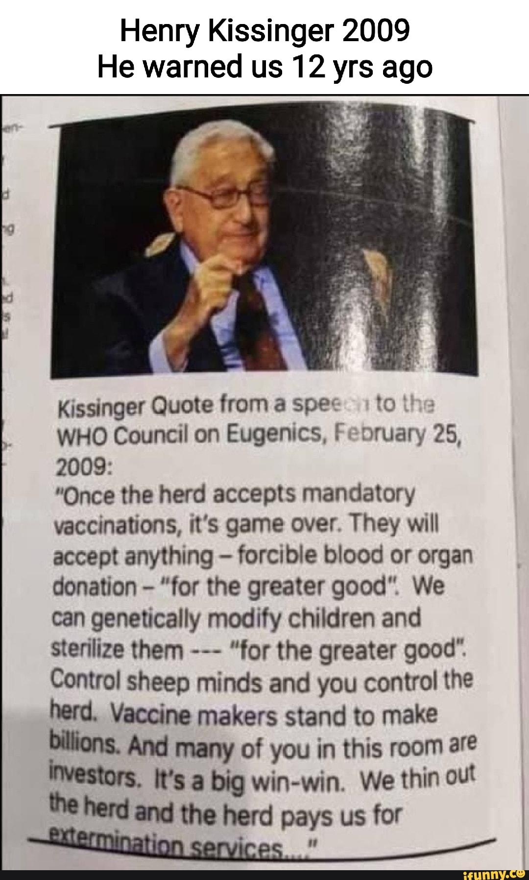 Henry Kissinger 2009 He warned us 12 yrs ago Kissinger Quote from a spex to I WHO Council on Eugenics, Feoruary 25, 2009: "Once the herd accepts mandatory vaccinations, it's game over. They will accept anything - forcible blood or organ donation - "for the greater good". We can genetically modify children and sterilize them "for the greater good". Control sheep minds and you control the herd. Vaccine makers stand to make billions. And many of you in this room are It's a big win-win. We thin out the herd and the herd pays us for