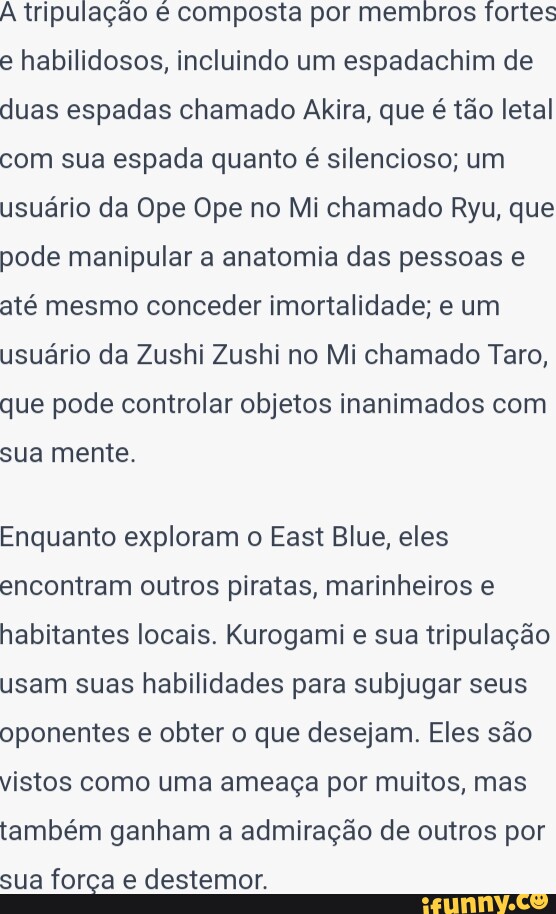 Tripulação é composta por membros fortes habilidosos, incluindo um  espadachim de duas espadas chamado Akira, que é tão letal com sua espada  quanto é silencioso; um usuário da Ope Ope no Mi