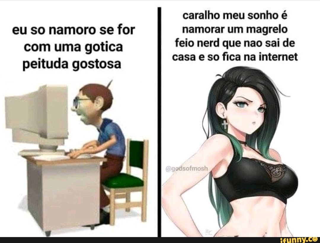 Caralho meu sonho é eu so namoro se for namorar um magrelo com uma gotica  feio nerd que nao sai de fi peituda gostosa casa e so fica na internet -  iFunny