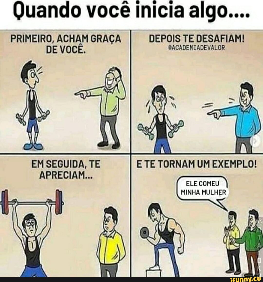 Quando você inicia algo.... PRIMEIRO, ACHAM GRAÇA I DEPOIS TE DESAFIAM! DE  VOCÊ. SACADENIADEVALOR EM SEGUIDA, TE APRECIAM... E TE TORNAM UM EXEMPLO!  ELE COMEU MINHA MULHER - iFunny Brazil