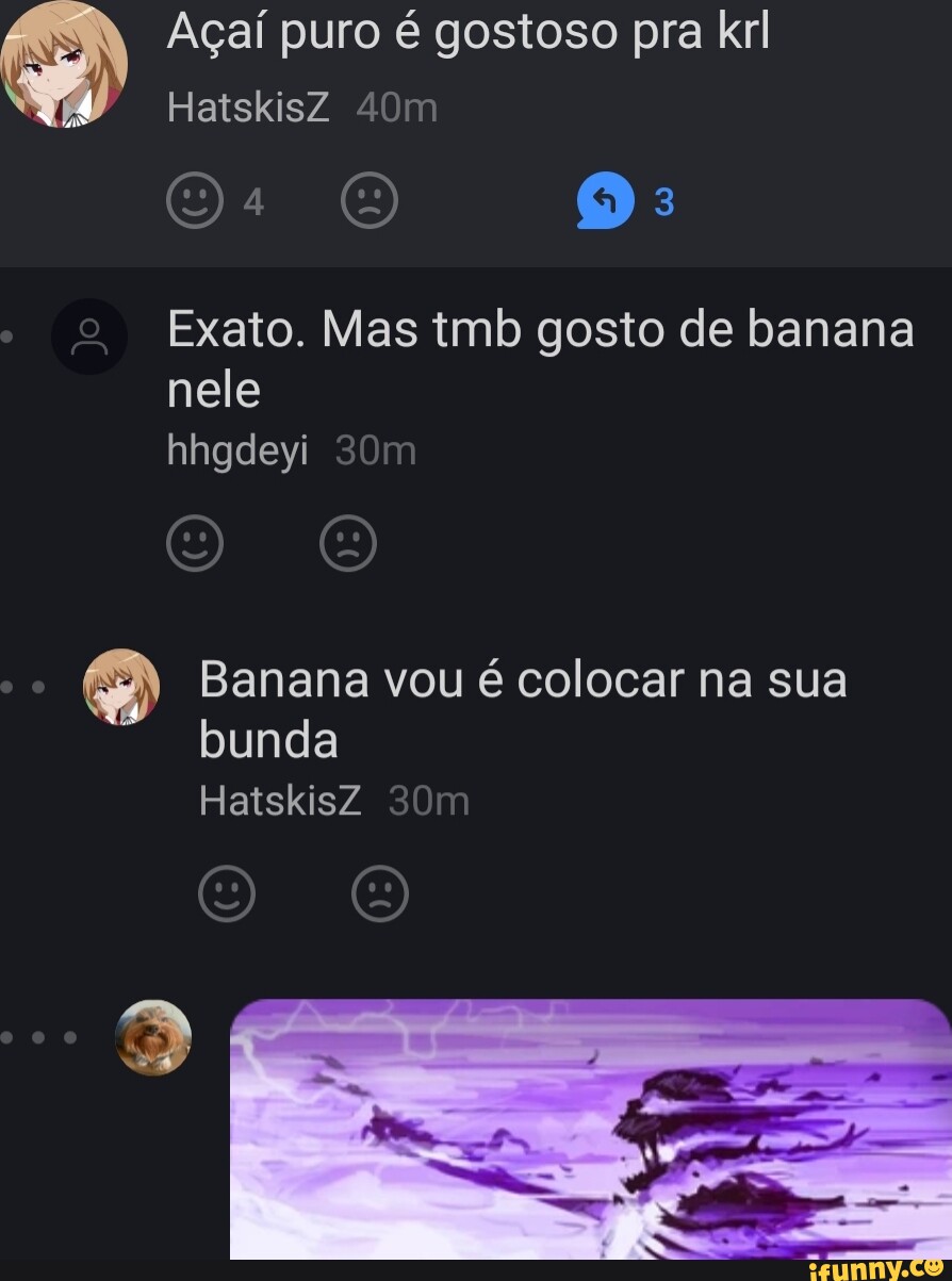 Açaí puro é gostoso pra kr HatskisZ Exato. Mas tmb gosto de banana nele  hhgdeyi Banana vou é colocar na sua bunda HatskisZ - iFunny Brazil