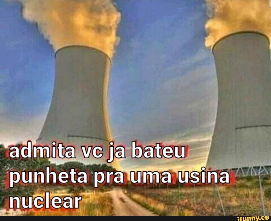 admita vc ja bateu punheta pra uma usina nuclear - iFunny Brazil