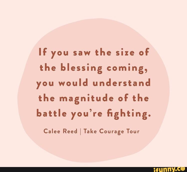 If you saw the size of the blessing coming, you would understand the magnitude of the battle you