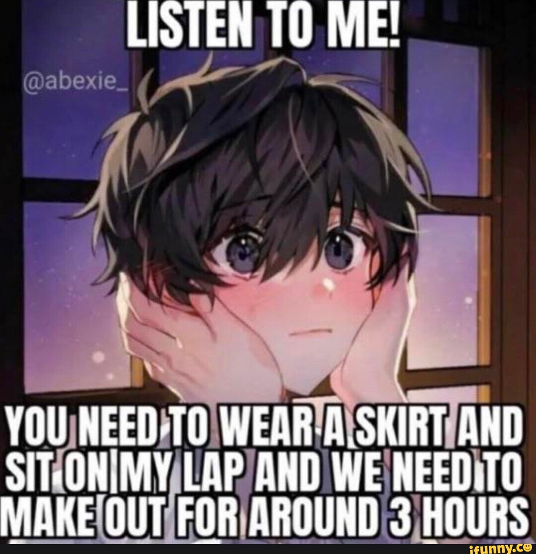 LISTEN TO ME! YOU NEED-TO WEAR-A.SKIRT AND SIT MY LAP AND WE NEED.TO MAKE  OUT FOR AROUND 3 HOURS - iFunny Brazil