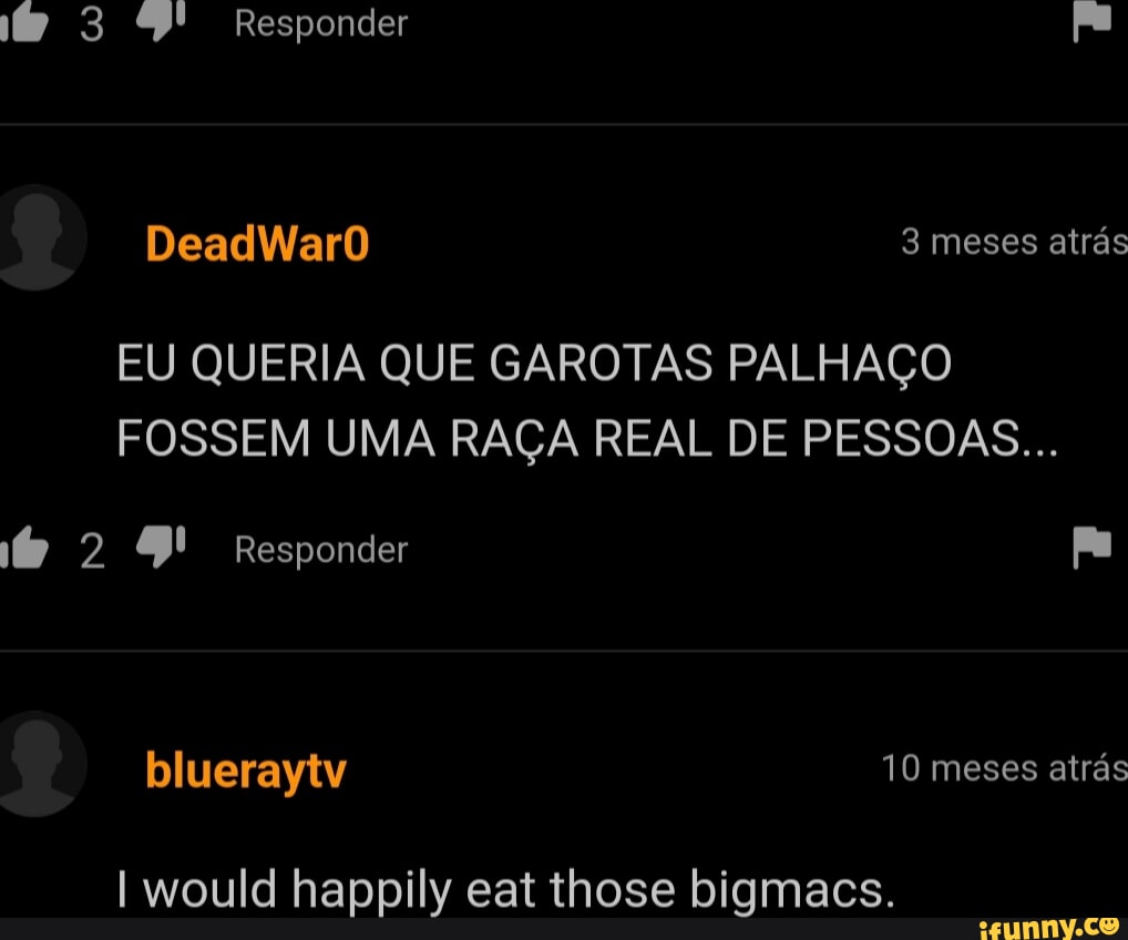 3 Responder pa DeadWarO 3 meses atrás EU QUERIA QUE GAROTAS PALHAÇO FOSSEM  UMA RAÇA REAL DE PESSOAS... 2 9! Responder pa blueraytv 10 meses atrás I  would happily eat those bigmacs. - iFunny Brazil