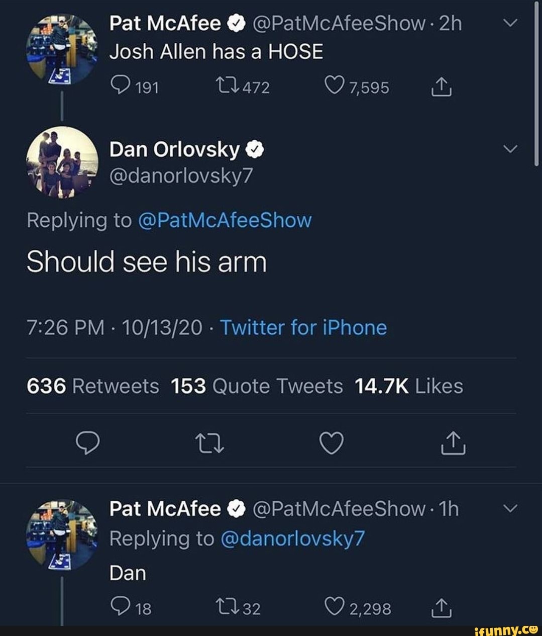 Pat McAfee @PatMcAfeeShow Josh Allen has a HOSE 191 7,595 \ Dan Orlovsky =  @danorlovsky7 'aa Replying to @PatMcAfeeShow Should see his arm PM - -  Twitter for iPhone 636 Retweeis 153