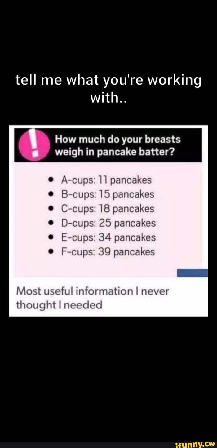 How much do your breasts ' weigh in pancake batter? A-cups: 11 pancakes B- cups: 15 pancakes C-cups: 18 pancakes D-cups: 25 pancakes E-cups: 34  pancakes F-cups: 39 pancakes Bra sizes kind of
