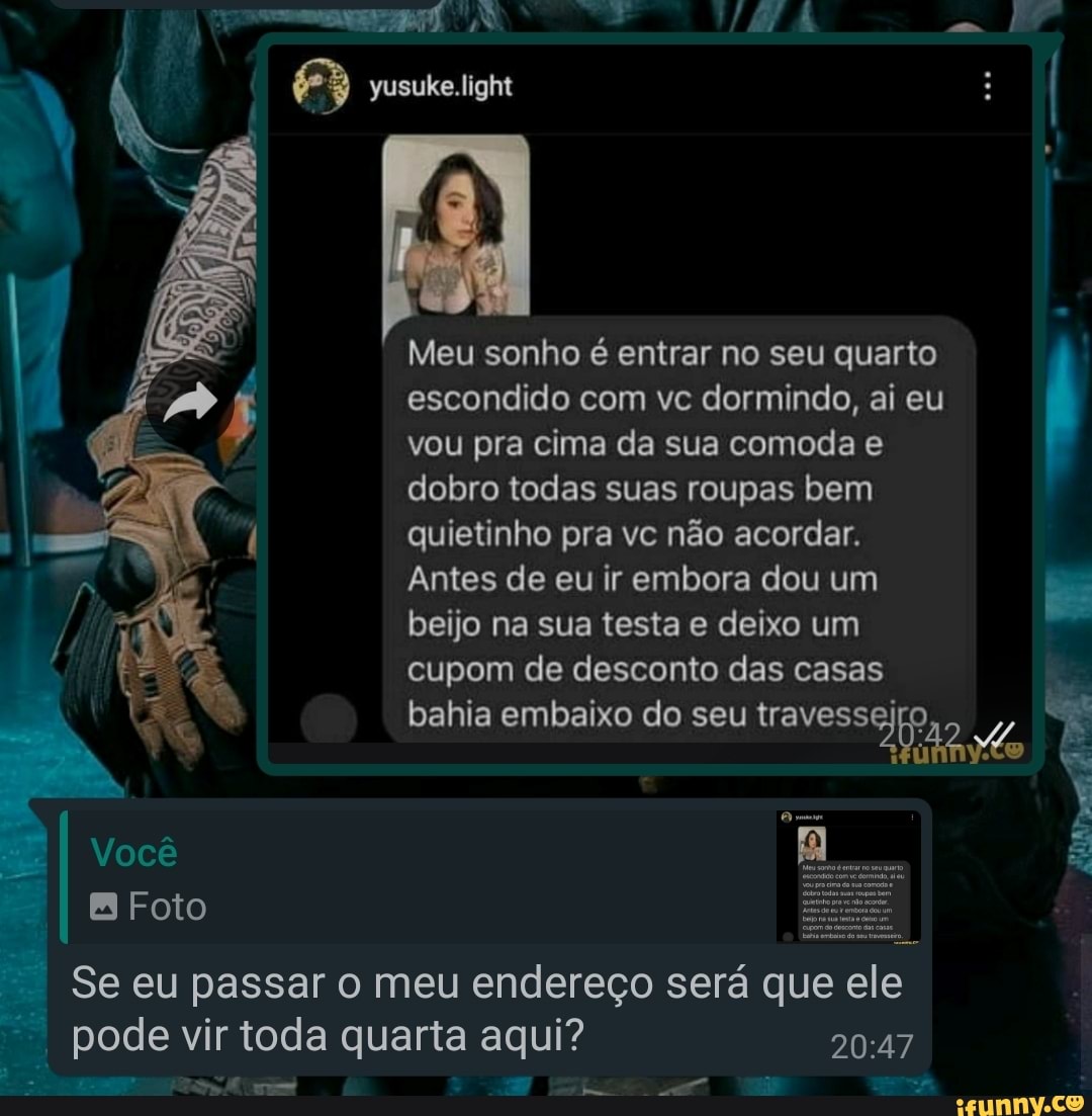 Meu sonho é entrar no seu quarto escondido com vc dormindo, ai eu vou pra  cima da sua comoda e dobro todas suas roupas bem quietinho pra vc não  acordar. Antes de