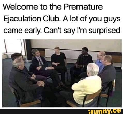 Welcome to the Premature Ejaculation Club. A lot of you guys came