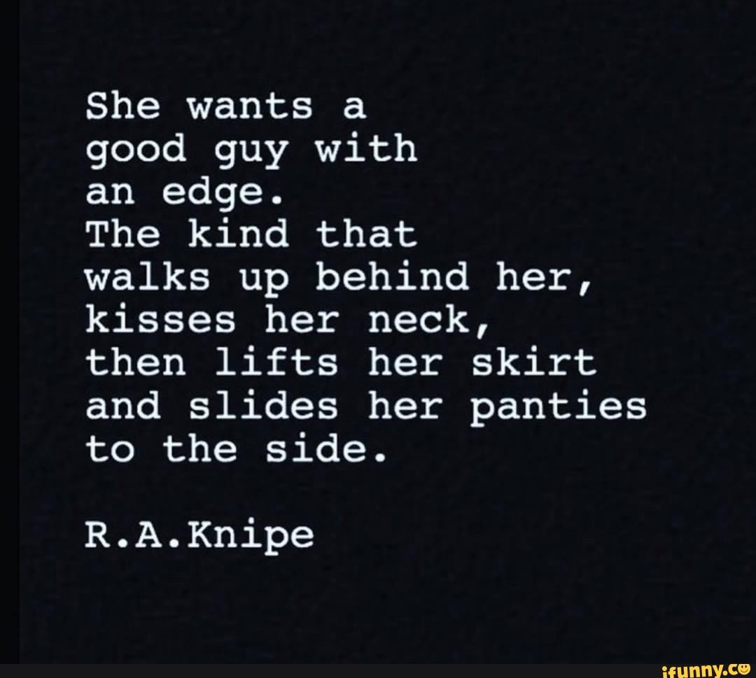 She wants a good guy with an edge. The kind that walks up behind her,  kisses her neck, then lifts her skirt and slides her panties to the side.  R.A.Knipe - iFunny