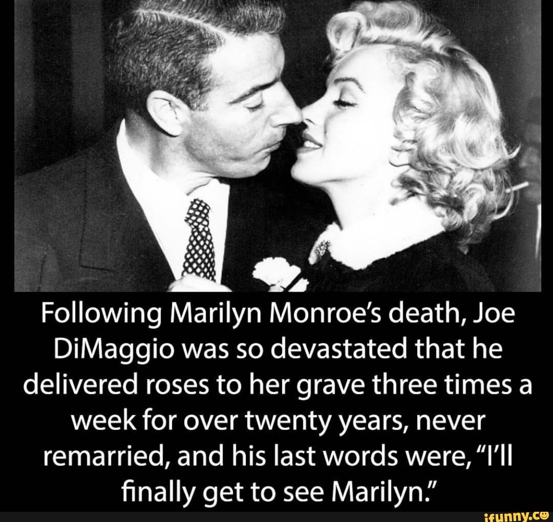 Wy, Following Marilyn Monroe's death, Joe DiMaggio was so devastated that  he delivered roses to her grave three times a week for over twenty years,  never remarried, and his last words were