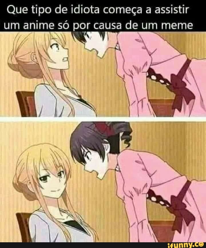 Que idiota assistiria um anime inteiro por causa de um meme? Você