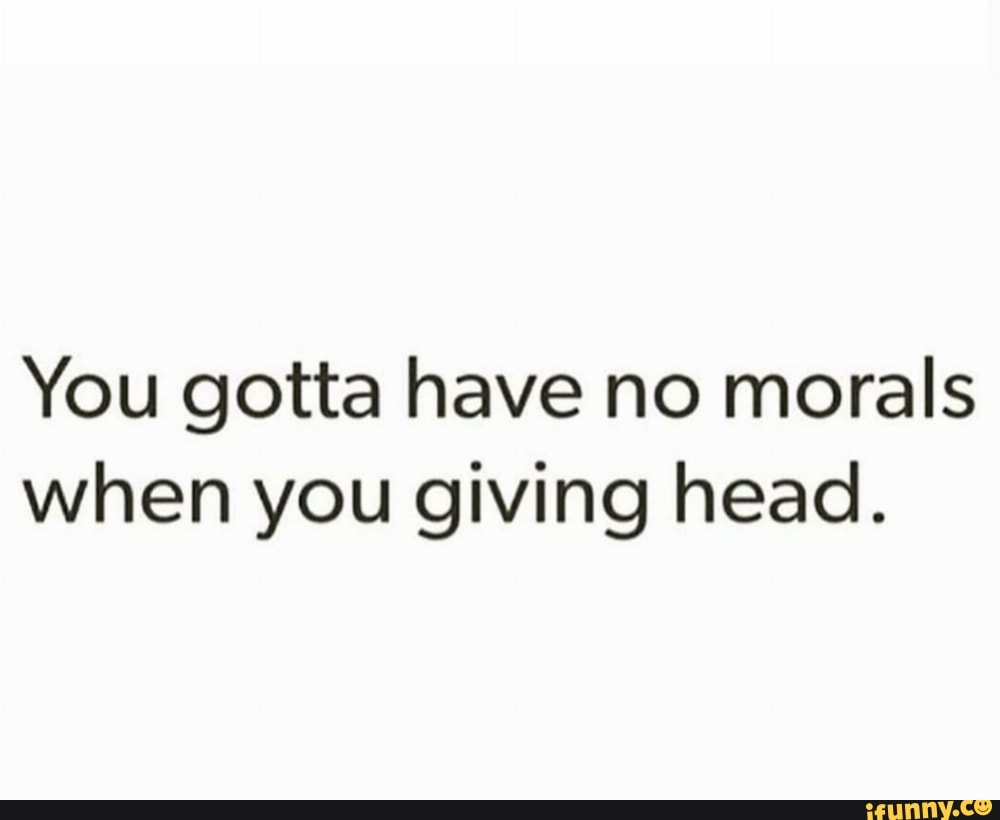 You gotta have no morals when you giving head. - iFunny Brazil