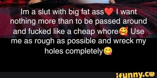 Im A Slut With Big Fat Ass I Want Nothing More Than To Be Passed Around And Fucked Like A Cheap