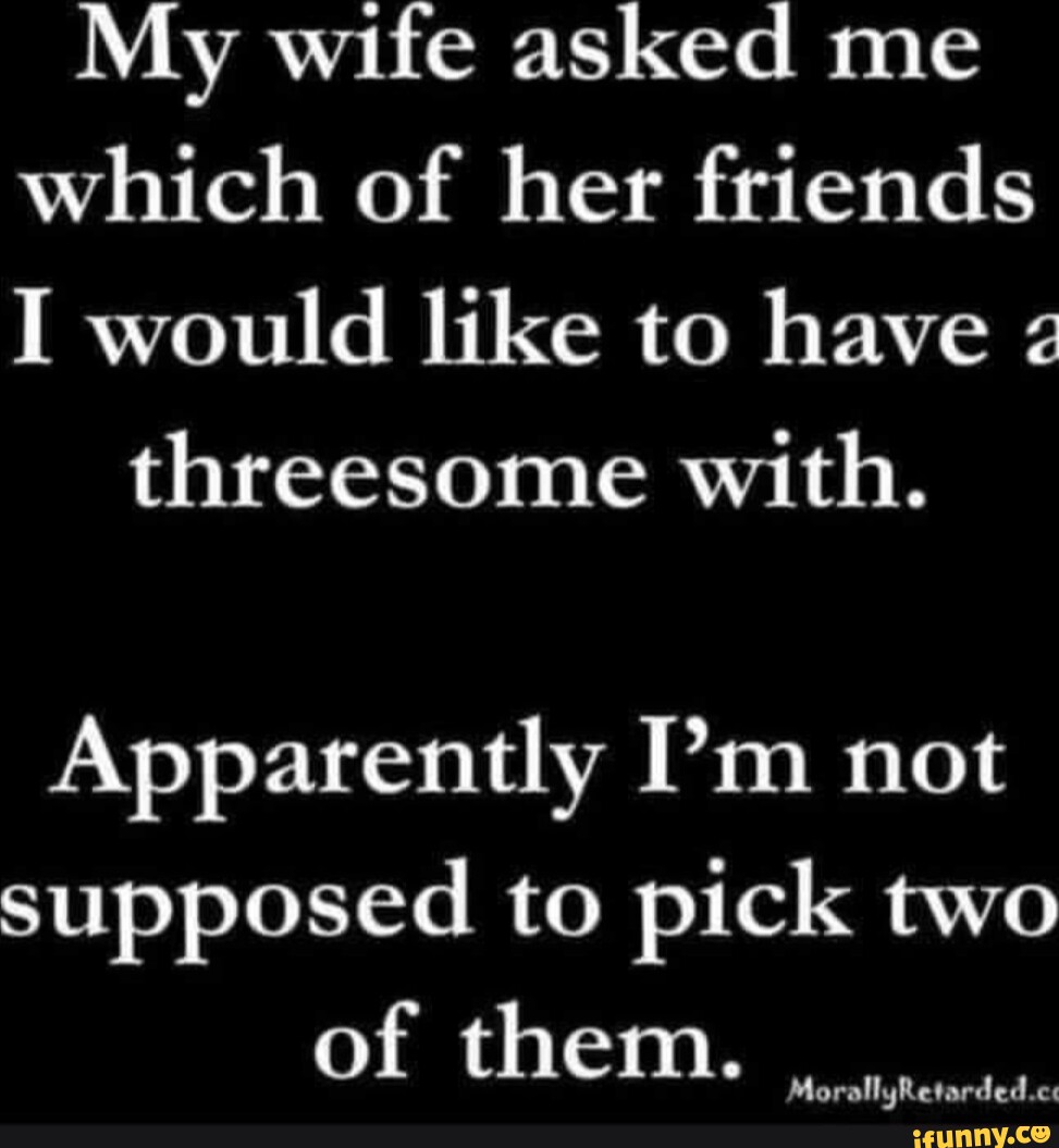 My wife asked me which of her friends I would like to have threesome with.  Apparently Pm not supposed to pick two of them. rded.cc - iFunny Brazil