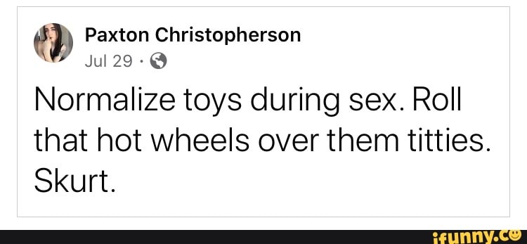 Normalize toys during sex. Roll that hot wheels over them titties