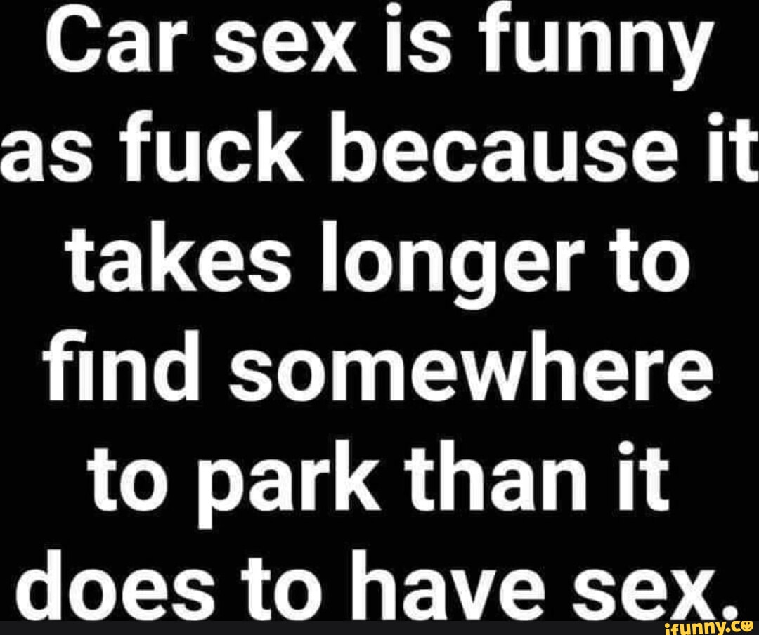 Car sex is funny as fuck because it takes longer to find somewhere to park  than it does to have sex. - iFunny Brazil