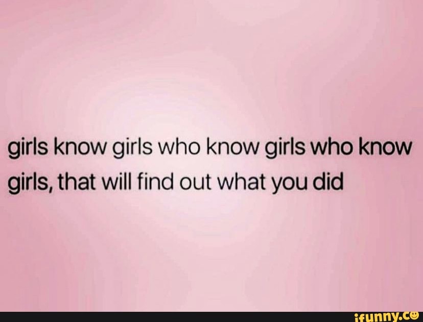 Girls know girls who know girls who know girls, that will find out what ...