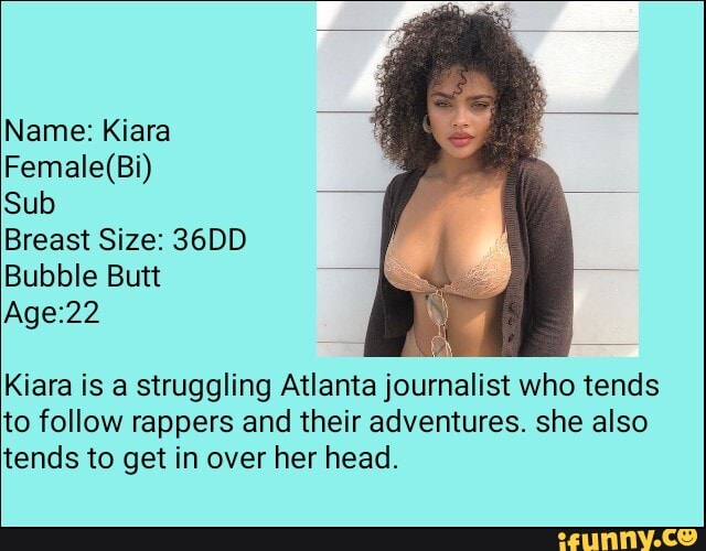 Female(Bi) Sub Breast Size: 36DD Bubble Butt Age:22 Kiara is a struggling  Atlanta journalist who tends to follow rappers and their adventures. she  also tends to get in over her head. 