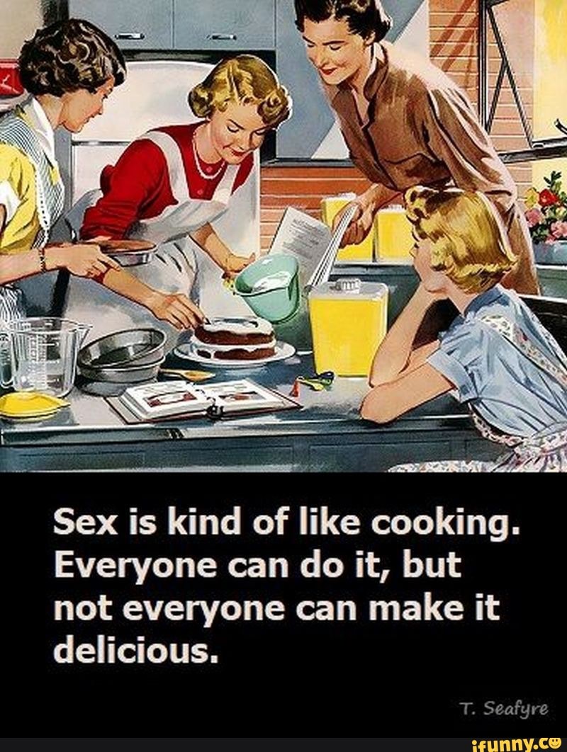 Sex is kind of like cooking. Everyone can do it, but not everyone can make  it delicious. T. Seafyre - iFunny Brazil