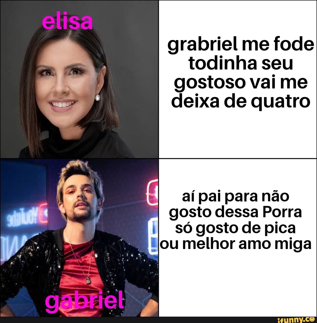 Grabriel me fode todinha seu gostoso vai me deixa de quatro aí pai para não  gosto dessa Porra só gosto de pica ou melhor amo miga - iFunny Brazil