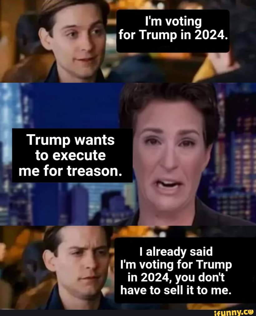 I'm voting for Trump in 2024. I Trump wants to execute me for treason. I