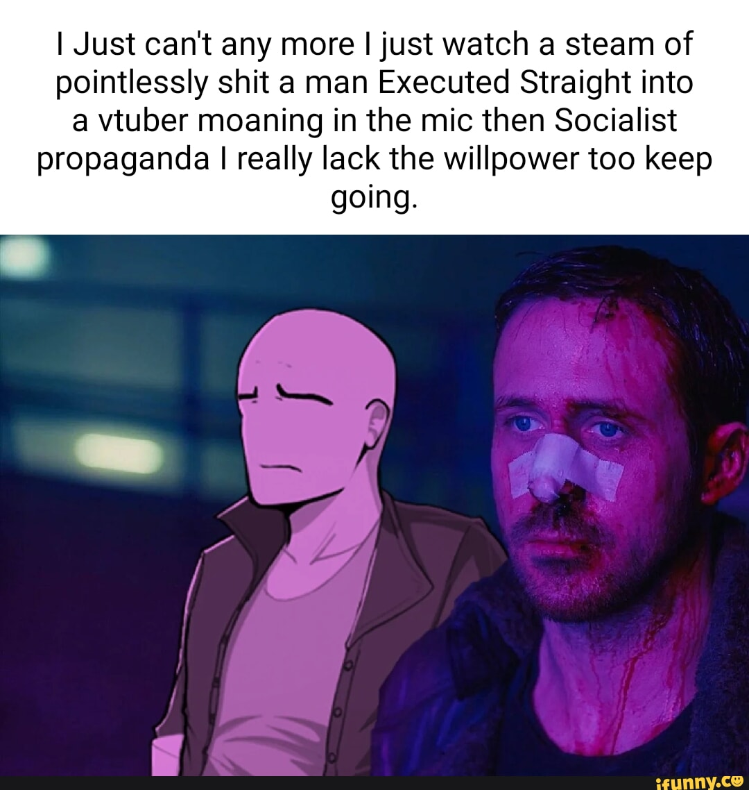 I Just can't any more I just watch a steam of pointlessly shit a man