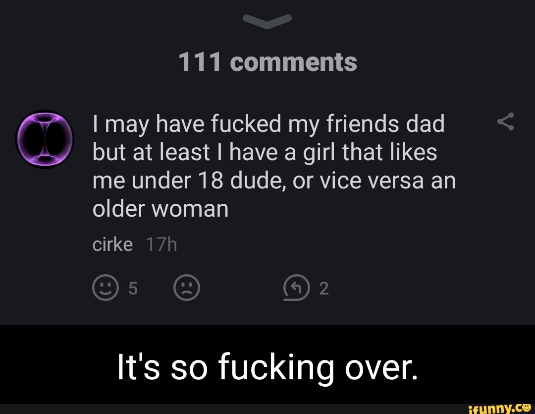 111 comments I may have fucked my friends dad but at least I have a girl