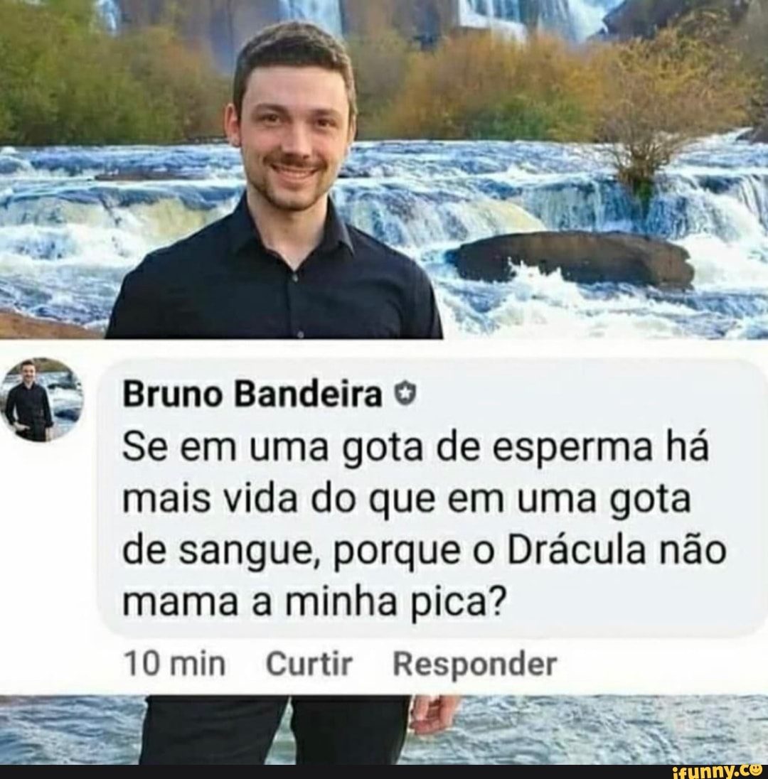 Bruno Bandeira O Se em uma gota de esperma há mais vida do que em uma gota  de sangue, porque o Drácula não mama a minha pica? 10 min Curtir Responder -