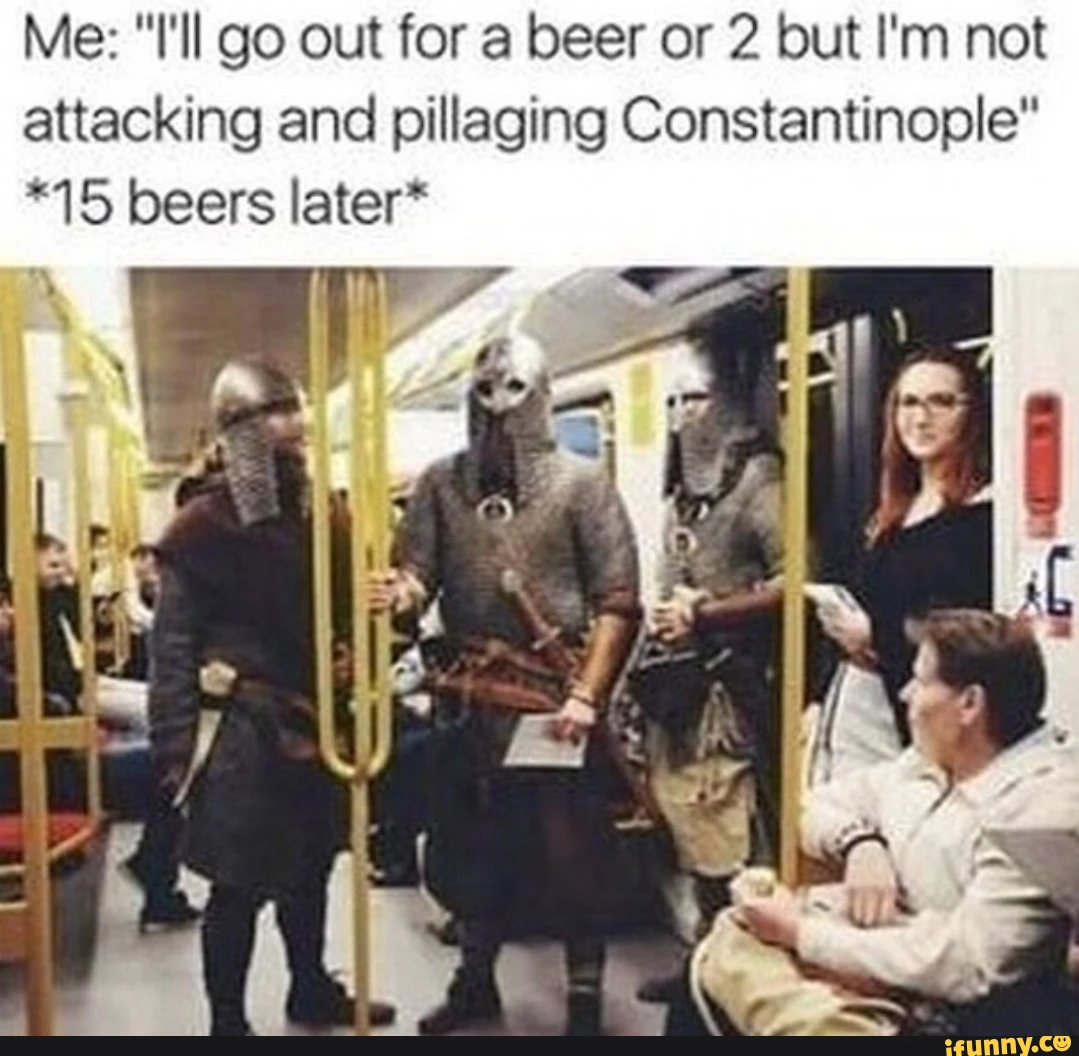 Me: I'll go out for a beer or 2 but I'm not attacking and pillaging Constantinople *15 beers later* LL